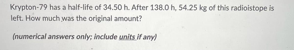 Krypton-79 has a half-life of 34.50 h. After 138.0 h, 54.25 kg of this radioistope is
left. How much was the original amount?
(numerical answers only; include units if any)