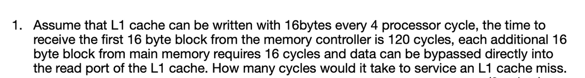 1. Assume that L1 cache can be written with 16bytes every 4 processor cycle, the time to
receive the first 16 byte block from the memory controller is 120 cycles, each additional 16
byte block from main memory requires 16 cycles and data can be bypassed directly into
the read port of the L1 cache. How many cycles would it take to service an L1 cache miss.
