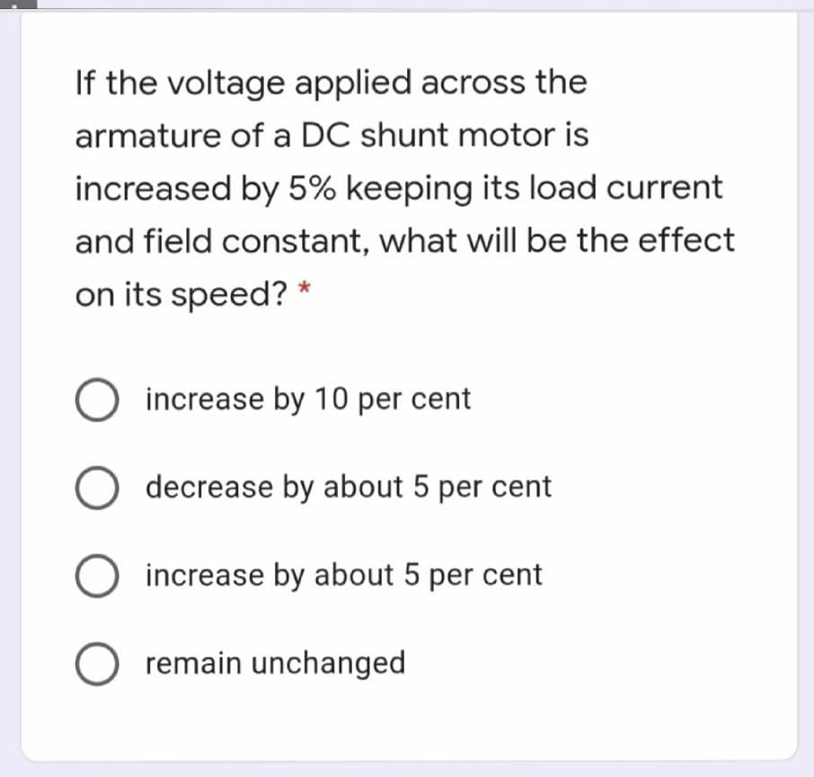 If the voltage applied across the
armature of a DC shunt motor is
increased by 5% keeping its load current
and field constant, what will be the effect
on its speed? *
O increase by 10 per cent
O decrease by about 5 per cent
increase by about 5 per cent
O remain unchanged
