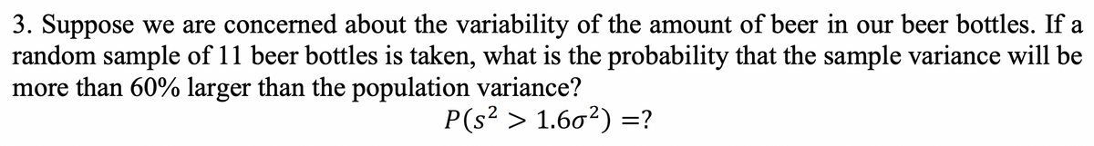 3. Suppose we are concerned about the variability of the amount of beer in our beer bottles. If a
random sample of 11 beer bottles is taken, what is the probability that the sample variance will be
more than 60% larger than the population variance?
P(s² > 1.60²) =?
