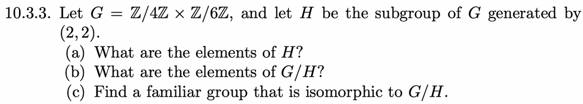 10.3.3. Let G = Z/4Z × Z/6Z, and let H be the subgroup of G generated by
(2,2).
(a) What are the elements of H?
(b) What are the elements of G/H?
(c) Find a familiar group that is isomorphic to G/H.
