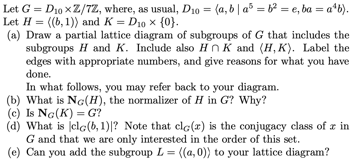 Let G = D10 x Z/7Z, where, as usual, D10 = (a, b | a³ = b² = e, ba = a*b).
Let H = ((b, 1)) and K = D10 × {0}.
(a) Draw a partial lattice diagram of subgroups of G that includes the
subgroups H and K. Include also HN K and (H, K). Label the
edges with appropriate numbers, and give reasons for what you have
done.
In what follows, you may refer back to your diagram.
(b) What is NG(H), the normalizer of H in G? Why?
(c) Is NG(K) = G?
(d) What is |clG(b, 1)|? Note that clg(x) is the conjugacy class of x in
G and that we are only interested in the order of this set.
(e) Can you add the subgroup L = ((a, 0)) to your lattice diagram?
