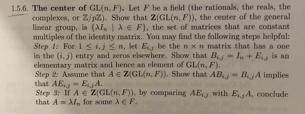 1.5.6. The center of GL(n, F). Let F be a field (the rationals, the reals, the
complexes, or Z/pZ). Show that Z(GL(n, F)), the center of the general
linear group, is {AIn X E F}, the set of matrices that are constant
multiples of the identity matrix. You may find the following steps helpful:
Step 1: For 1< i,j < n, let Eii be the n x n matrix that has a one
in the (i, j) entry and zeros elsewhere. Show that Bj = In + Eij is an
elementary matrix and hence an element of GL(n, F).
Step 2: Assume that A E Z(GL(n, F). Show that ABj = B¡jA implies
that AEj = EijA.
Step 3: If A E Z(GL(n, F)), by comparing AEij with Eij A, conclude
that A = XIn for some E F.
