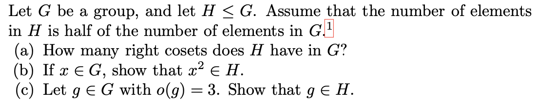 Let G be a group, and let H < G. Assume that the number of elements
in H is half of the number of elements in G.
(a) How many right cosets does H have in G?
(b) If x E G, show that x2 E H.
(c) Let g E G with o(g) = 3. Show that g E H.
