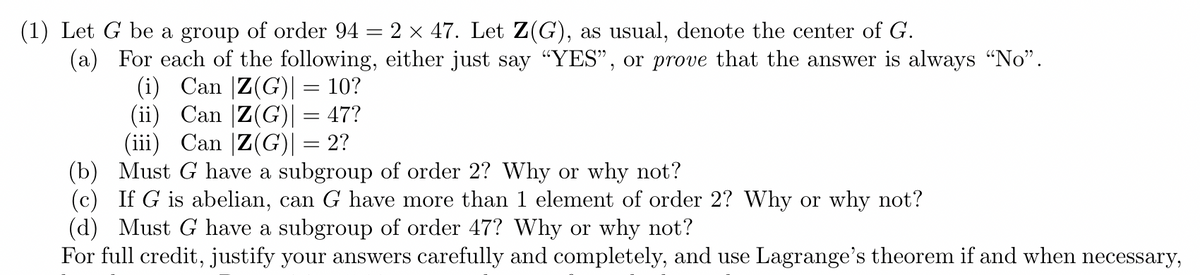 (1) Let G be a group of order 94 = 2 x 47. Let Z(G), as usual, denote the center of G.
(a) For each of the following, either just say "YES", or prove that the answer is always "No".
(i) Can |Z(G)|= 10?
(ii) Can |Z(G)I = 47?
(iii) Can |Z(G)| = 2?
(b) Must G have a subgroup of order 2? Why or why not?
(c) If G is abelian, can G have more than 1 element of order 2? Why or why not?
(d) Must G have a subgroup of order 47? Why or why not?
For full credit, justify your answers carefully and completely, and use Lagrange's theorem if and when necessary,
