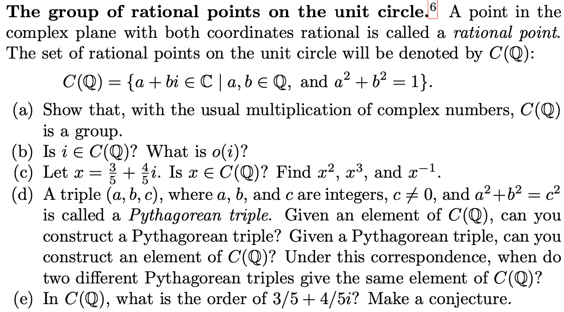 The group of rational points on the unit circle.9 A point in the
complex plane with both coordinates rational is called a rational point.
The set of rational points on the unit circle will be denoted by C(Q):
C(Q) = {a + bi C | a, b € Q, and a² + b2 = 1}.
(a) Show that, with the usual multiplication of complex numbers, C(Q)
is a group.
(b) Is i e C(Q)? What is o(i)?
(c) Let x =
+i. Is x E C(Q)? Find x², x³, and x-1.
(d) A triple (a, b, c), where a, b, and c are integers, c + 0, and a²+b² = c²
is called a Pythagorean triple. Given an element of C(Q), can you
construct a Pythagorean triple? Given a Pythagorean triple, can you
construct an element of C(Q)? Under this correspondence, when do
two different Pythagorean triples give the same element of C(Q)?
(e) In C(Q), what is the order of 3/5 + 4/5i? Make a conjecture.
3
