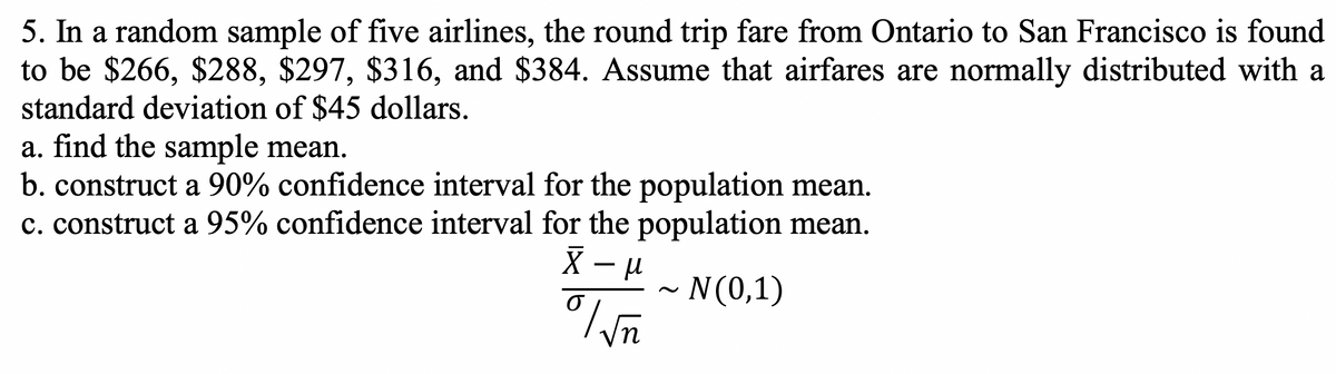 5. In a random sample of five airlines, the round trip fare from Ontario to San Francisco is found
to be $266, $288, $297, $316, and $384. Assume that airfares are normally distributed with a
standard deviation of $45 dollars.
a. find the sample mean.
b. construct a 90% confidence interval for the population mean.
c. construct a 95% confidence interval for the population mean.
N(0,1)
