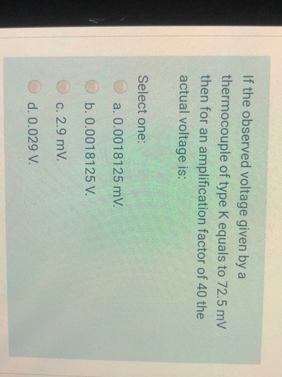 If the observed voltage given by a
thermocouple of type K equals to 72.5 mV
then for an amplification factor of 40 the
actual voltage is:
Select one:
a. 0.0018125 mV.
b. 0.0018125 V.
c. 2.9 mV.
d. 0.029 V.
