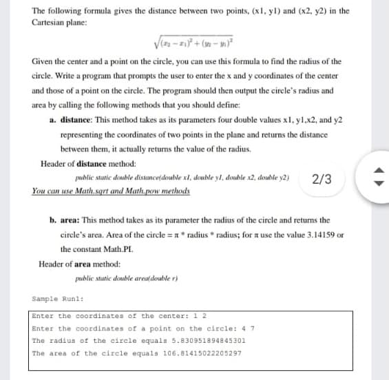 The following formula gives the distance between two points, (x1, yl) and (x2, y2) in the
Cartesian plane:
Given the center and a point on the circle, you can use this formula to find the radius of the
circle. Write a program that prompts the user to enter the x and y coordinates of the center
and those of a point on the circle. The program should then output the cirele's radius and
area by calling the following methods that you should define:
a. distance: This method takes as its parameters four double values xl, yl.x2, and y2
representing the coordinates of two points in the plane and returns the distance
between them, it actually returns the value of the radius.
Header of distance method:
public static double distanceldouble xl, double yl, double s2, donuble y2)
2/3
You can use Math.sqrt and Math,.pow methods
b. area: This method takes as its parameter the radius of the circle and returns the
circle's area. Area of the circle = x* radius * radius; for a use the value 3.14159 or
the constant Math.PI.
Header of aren method:
public statie double areal(double r)
Sample Runl:
Enter the coordinates of the center: 1 2
Enter the coordinates of a point on the circle: 4 7
The radius of the circle equals 5.830951894845301
The area of the circle equals 10a6.81415022205297
