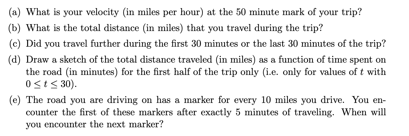 (a) What is your velocity (in miles per hour) at the 50 minute mark of your trip?
(b) What is the total distance (in miles) that you travel during the trip?
(c) Did you travel further during the first 30 minutes or the last 30 minutes of the trip?
(d) Draw a sketch of the total distance traveled (in miles) as a function of time spent on
the road (in minutes) for the first half of the trip only (i.e. only for values of t with
0 <t< 30).
(e) The road you are driving on has a marker for every 10 miles you drive. You en-
counter the first of these markers after exactly 5 minutes of traveling. When will
you encounter the next marker?

