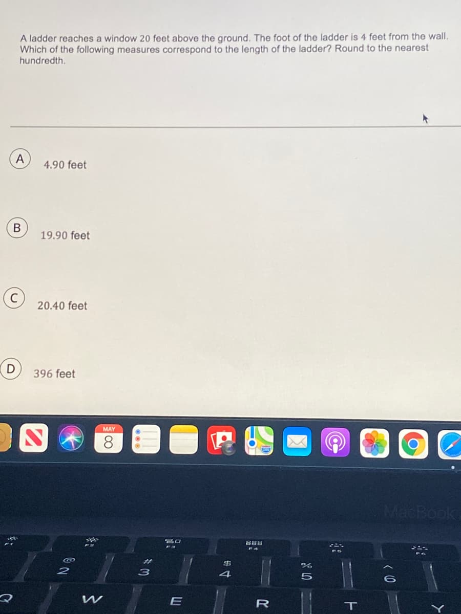 A ladder reaches a window 20 feet above the ground. The foot of the ladder is 4 feet from the wall,
Which of the following measures correspond to the length of the ladder? Round to the nearest
hundredth.
A
4.90 feet
В
19.90 feet
20.40 feet
D
396 feet
MAY
8.
MacBook,
888
3
4
E
R
T
