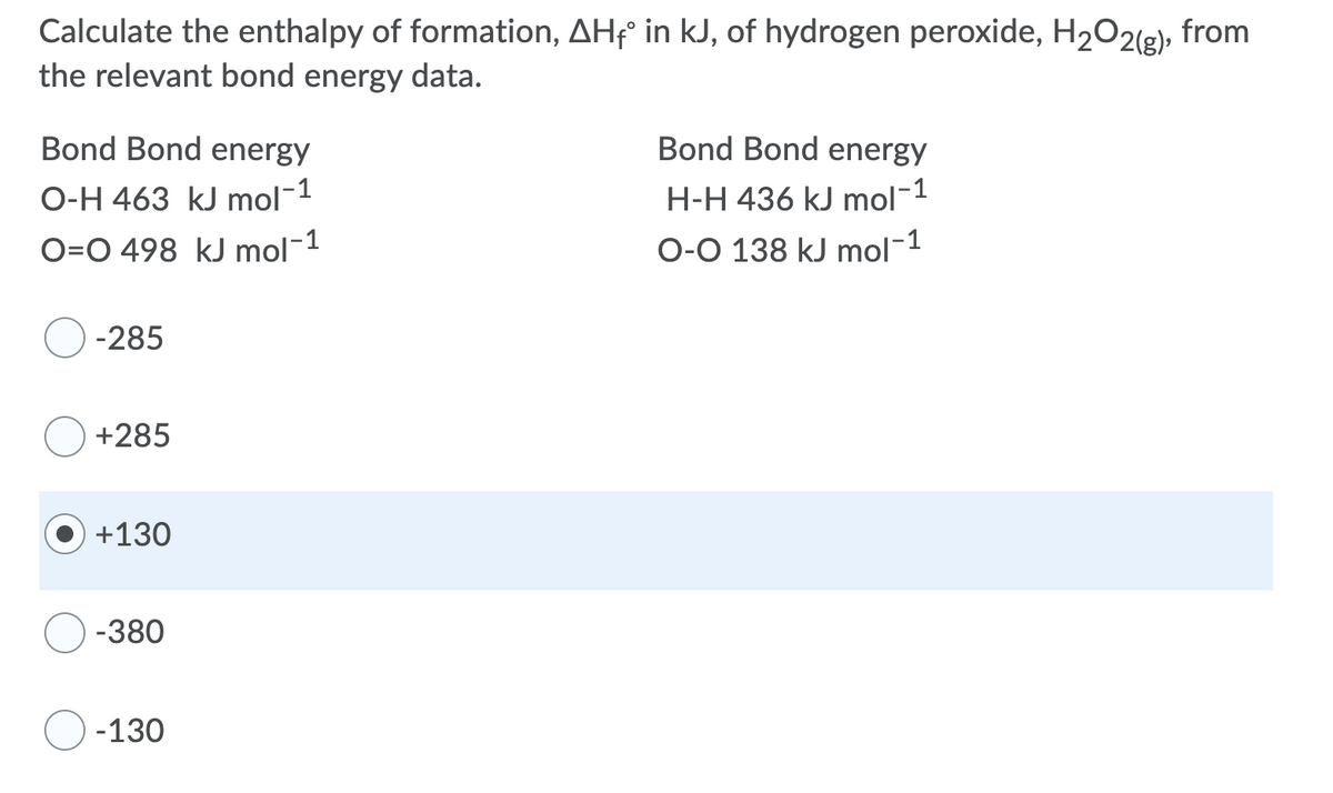 Calculate the enthalpy of formation, AHF° in kJ, of hydrogen peroxide, H2O2(g), from
the relevant bond energy data.
Bond Bond energy
Bond Bond energy
O-H 463 kJ mol-1
H-H 436 kJ mol-1
O=O 498 kJ mol-1
O-O 138 kJ mol-1
-285
+285
+130
-380
-130
