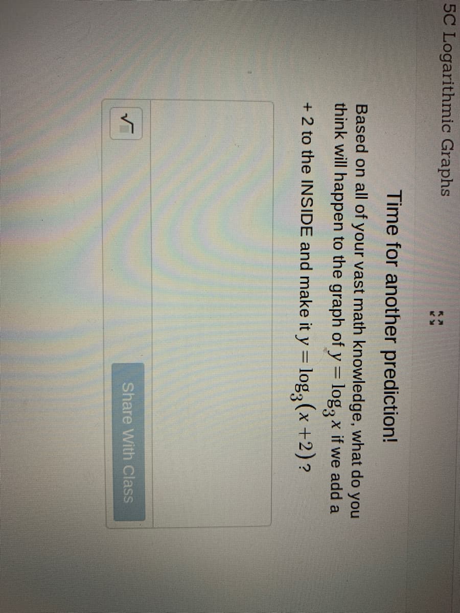 5C Logarithmic Graphs
Time for another prediction!
Based on all of your vast math knowledge, what do you
think will happen to the graph of y = log, x if we add a
+ 2 to the INSIDE and make it y = log, (x +2)?
%3D
Share With Class
