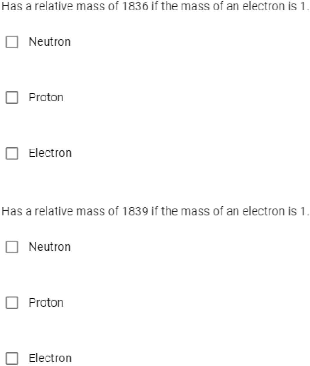 Has a relative mass of 1836 if the mass of an electron is 1.
Neutron
Proton
Electron
Has a relative mass of 1839 if the mass of an electron is 1.
O Neutron
Proton
Electron
