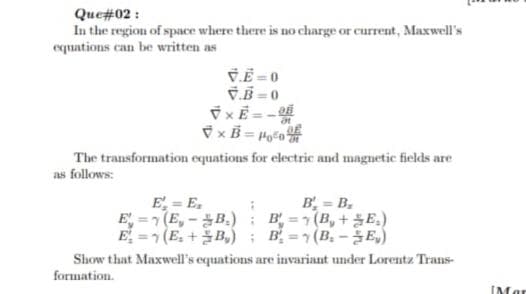 Que#02 :
In the region of space where there is no charge or current, Maxwell's
equations can be written as
ČË = 0
V.B -0
xE = -
The transformation equations for electric and maguetic fields are
as follows:
B', = B,
E = E.
E-기(E,-B.) : B=기(B, + E.)
E. =1 (E. + 물B,) ; B.=1(B.-울E)
Show that Maxwell's equations are invariant under Lorentz Trans-
formation.
IMar
