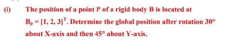 (i)
The position of a point P of a rigid body B is located at
B₁ = [1, 2, 3] T. Determine the global position after rotation 30⁰
about X-axis and then 45° about Y-axis.