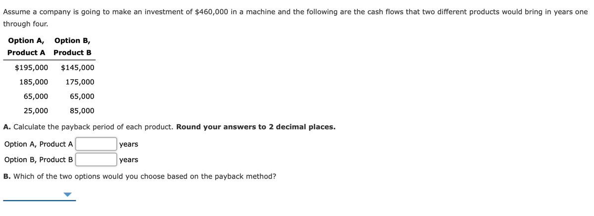 Assume a company is going to make an investment of $460,000 in a machine and the following are the cash flows that two different products would bring in years one
through four.
Option A, Option B,
Product A
Product B
$195,000
$145,000
185,000
175,000
65,000
65,000
25,000
85,000
A. Calculate the payback period of each product. Round your answers to 2 decimal places.
Option A, Product A
years
Option B, Product B
years
B. Which of the two options would you choose based on the payback method?
