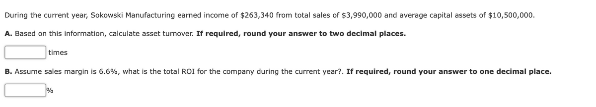 During the current year, Sokowski Manufacturing earned income of $263,340 from total sales of $3,990,000 and average capital assets of $10,500,000.
A. Based on this information, calculate asset turnover. If required, round your answer to two decimal places.
times
B. Assume sales margin is 6.6%, what is the total ROI for the company during the current year?. If required, round your answer to one decimal place.
%
