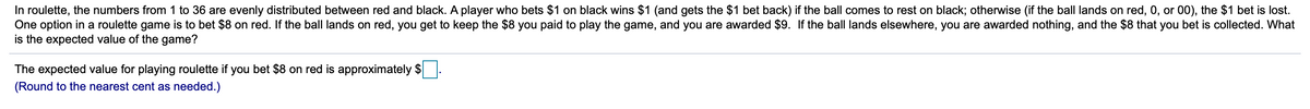 In roulette, the numbers from 1 to 36 are evenly distributed between red and black. A player who bets $1 on black wins $1 (and gets the $1 bet back) if the ball comes to rest on black; otherwise (if the ball lands on red, 0, or 00), the $1 bet is lost.
One option in a roulette game is to bet $8 on red. If the ball lands on red, you get to keep the $8 you paid to play the game, and you are awarded $9. If the ball lands elsewhere, you are awarded nothing, and the $8 that you bet is collected. What
is the expected value of the game?
The expected value for playing roulette if you bet $8 on red is approximately $
(Round to the nearest cent as needed.)
