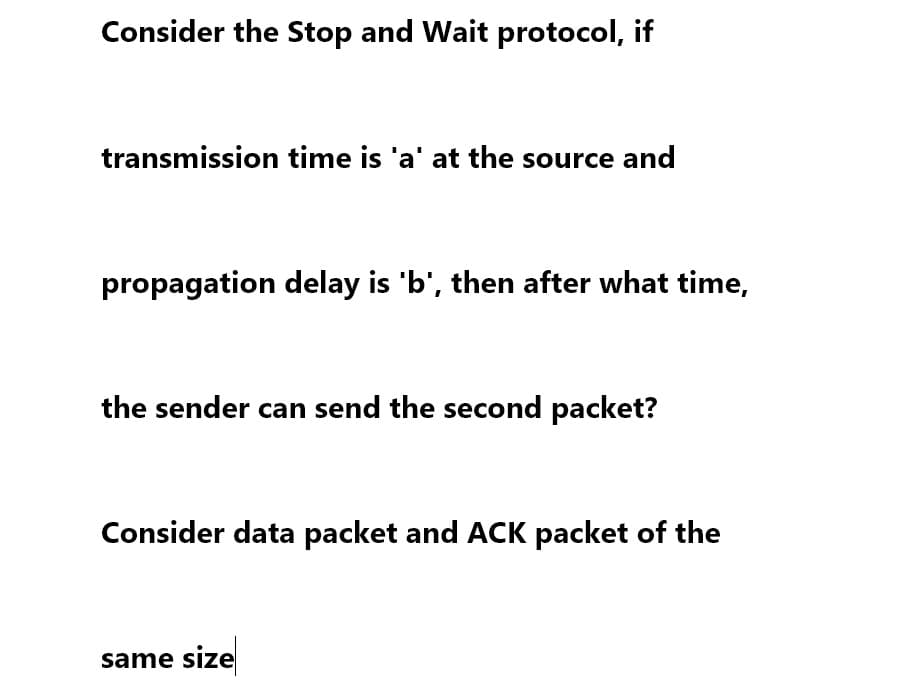 Consider the Stop and Wait protocol, if
transmission time is 'a' at the source and
propagation delay is 'b', then after what time,
the sender can send the second packet?
Consider data packet and ACK packet of the
same size
