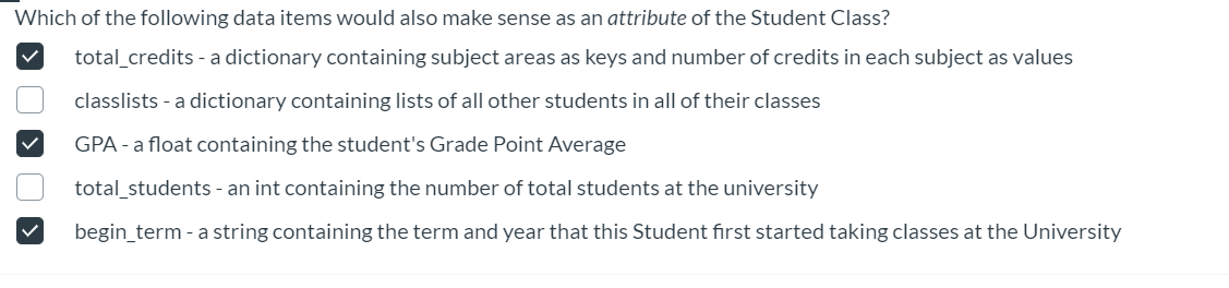 Which of the following data items would also make sense as an attribute of the Student Class?
total_credits - a dictionary containing subject areas as keys and number of credits in each subject as values
classlists - a dictionary containing lists of all other students in all of their classes
GPA - a float containing the student's Grade Point Average
total_students - an int containing the number of total students at the university
begin_term - a string containing the term and year that this Student first started taking classes at the University
