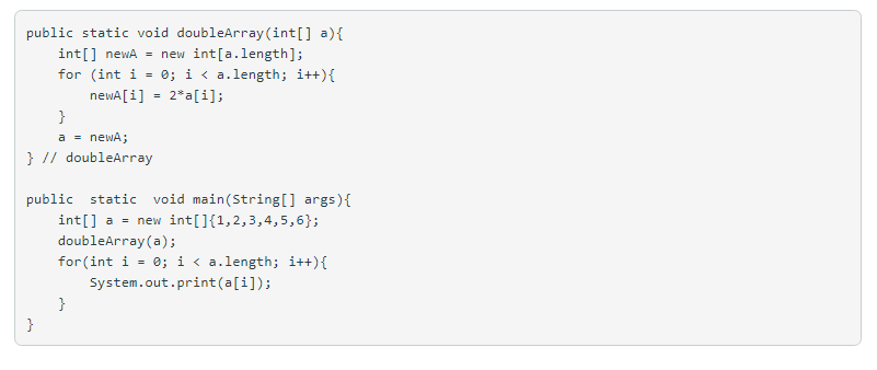 public static void doubleArray (int[] a){
int[] newA = new int[a.length];
for (int i = 0; i < a.length; i++){
newA[i] = 2*a[i];
}
a = newA;
} // doubleArray
public static void main(String[] args){
int[] a = new int[]{1,2,3,4,5,6};
doubleArray (a);
for(int i = 0; i < a.length; i++){
System.out.print(a[i]);
}
}
