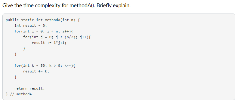 Give the time complexity for methodA(). Briefly explain.
public static int methodA(int n) {
int result = 0;
for (int i = 0; i < n; i++){
for (int j = 0;j< (n/2); j++){
result += i*j+1;
}
}
for (int k =
50; k > 0; k--){
result += k;
}
return result;
} // methodA

