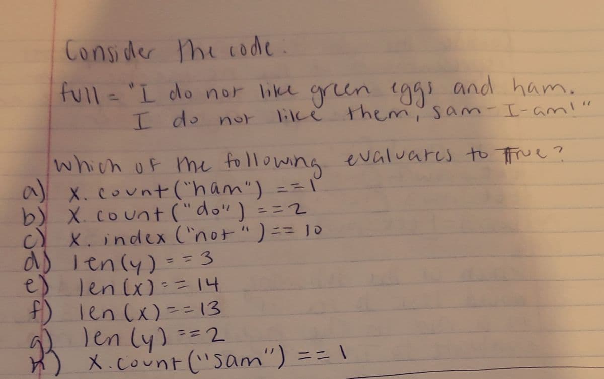 Consider the code
full= "L do nor like gren eggs and ham.
'9g and ham.
lilke them' sam-I-ami"
I do nor
which of me following evaluares to frue ?
a) x. count ("ham") ==
b) X. count ("do") =32
c) X. indeex ('not ") == 10
d) lenly) = =3
e) len(x):=14
F) Ten (x) ==13
Jen (y) ==2
X.count ("Sam") == \
ニニ
