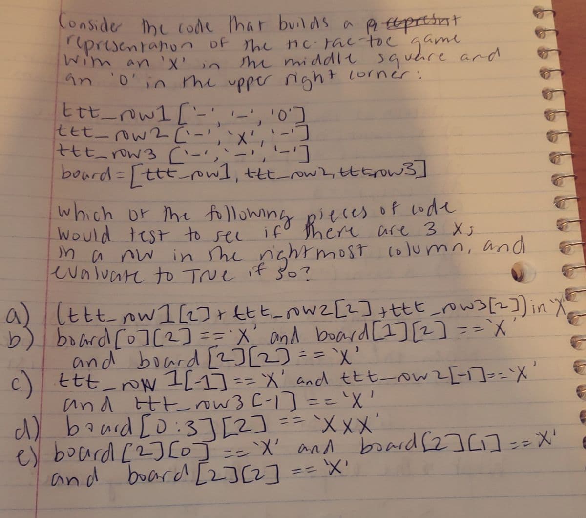 Conside he coode har builds a p Etprttat
presentanun of the nc Fac tocgame
Wim an ' in
m middle squhre and
O'in me upper night lorner:
Ett row1 ['-','-'
七ヒt_aw2ムー,メ
tt row3 (-
bourd=[tttowl, ttt_ow2,tttrow3]
'-', '0']
which or m tollowing Ri cre are 3 X
Would test to sel
n a nw in he nghrmost column, and
evaluare tO TNe it so?
ifo Reces of code
a) (ttt ow 1LJrttt_ow2 [2];ttt_row3[2])inX
b) board [o][2] == 'X' and board [I] [2] ==`X
and board [2]2)=="X'
c) ttt_ I[1]== X' and ttt-ow2[-]==X
and Ht ow 3 C-1]=='X'
baard [o:3][2]
ここ
d) ==`XxX'
es board [2]LOJ=='`X' and board (2]C]==X'
and board [2]2]
ニニ
