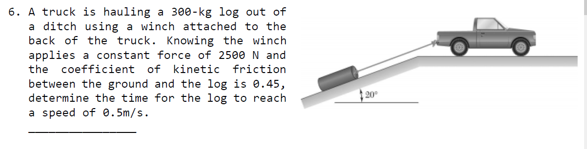 A truck is hauling a 300-kg log out of
a ditch using a winch attached to the
back of the truck. Knowing the winch
applies a constant force of 2500 N and
the
coefficient of kinetic
friction
between the ground and the log is e.45,
determine the time for the log to reach
20°
a speed of 0.5m/s.
