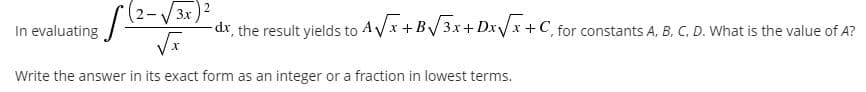 In evaluating
V 3x
dx, the result yields to AVx +B/3x+Dx/x +C, for constants A. B. C, D. What is the value of A?
Write the answer in its exact form as an integer or a fraction in lowest terms.
