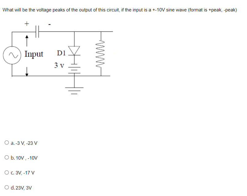 What will be the voltage peaks of the output of this circuit, if the input is a +-10V sine wave (format is +peak, -peak)
Input
D1
3 v
O a. -3 V, -23 V
O b. 10V , -10V
О с. 3V, -17 V
O d. 23V, 3V
+
