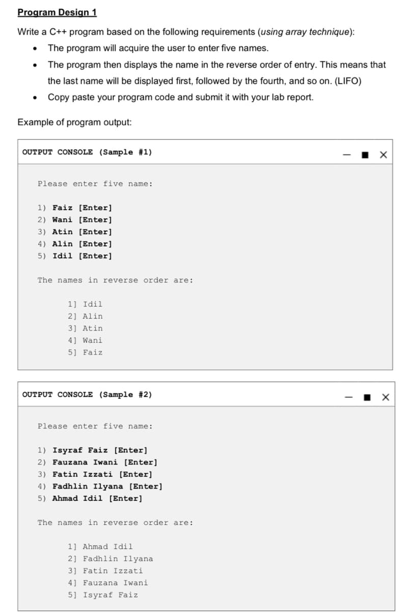 Program Design 1
Write a C++ program based on the following requirements (using array technique):
The program will acquire the user to enter five names.
The program then displays the name in the reverse order of entry. This means that
the last name will be displayed first, followed by the fourth, and so on. (LIFO)
Copy paste your program code and submit it with your lab report.
Example of program output:
OUTPUT CONSOLE (Sample #1)
Please enter five name:
1) Faiz [Enter]
2) Wani [Enter]
3) Atin [Enter]
4) Alin [Enter]
5) Idil [Enter]
The names in reverse order are:
1] Idil
2] Alin
3] Atin
4] Wani
5] Faiz
OUTPUT CONSOLE (Sample #2)
Please enter five name:
1) Isyraf Faiz [Enter]
2) Fauzana Iwani [Enter]
3) Fatin Izzati [Enter]
4) Fadhlin Ilyana [Enter]
5) Ahmad Idil [Enter]
The names in reverse order are:
1] Ahmad Idil
2] Fadhlin Ilyana
3] Fatin Izzati
4] Fauzana Iwani
5] Isyraf Faiz
