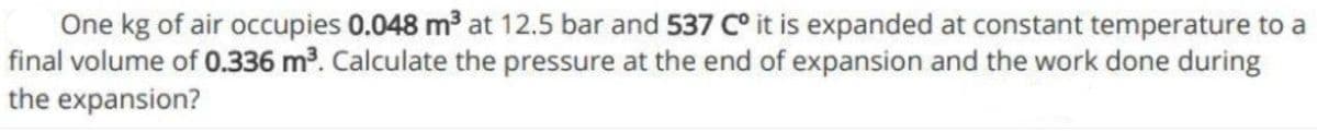 One kg of air occupies 0.048 m at 12.5 bar and 537 C° it is expanded at constant temperature to a
final volume of 0.336 m³. Calculate the pressure at the end of expansion and the work done during
the expansion?
