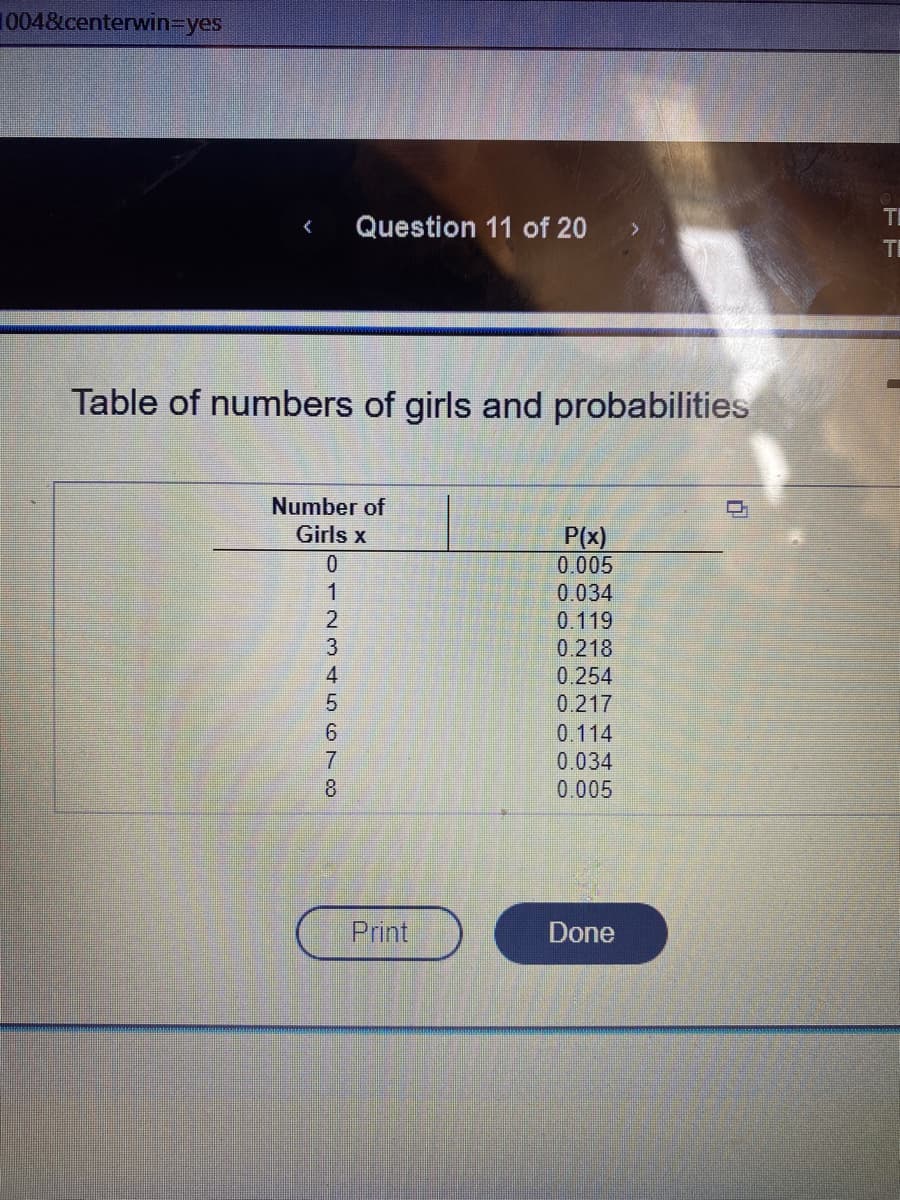 1004&centerwin=yes
< Question 11 of 20
Table of numbers of girls and probabilities
Number of
Girls x
0723 ST 80
1
4
5
6
7
Print
P(x)
0.005
0.034
0.119
0.218
0.254
0.217
0.114
0.034
0.005
Done
T
TI