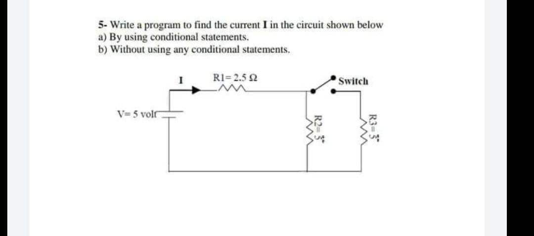 5- Write a program to find the current I in the circuit shown below
a) By using conditional statements.
b) Without using any conditional statements.
R1=2.5 2
Switch
V=5 volf
R3=3