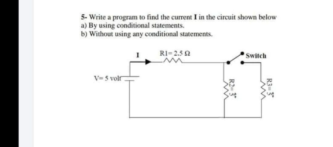 5- Write a program to find the current I in the circuit shown below
a) By using conditional statements.
b) Without using any conditional statements.
R1=2.5 2
Switch
V=5 volt
5
R3=5
st