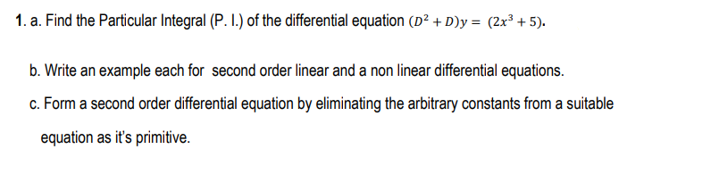 1. a. Find the Particular Integral (P. I.) of the differential equation (D² + D)y = (2x³ + 5).
%3D
b. Write an example each for second order linear and a non linear differential equations.
c. Form a second order differential equation by eliminating the arbitrary constants from a suitable
equation as it's primitive.
