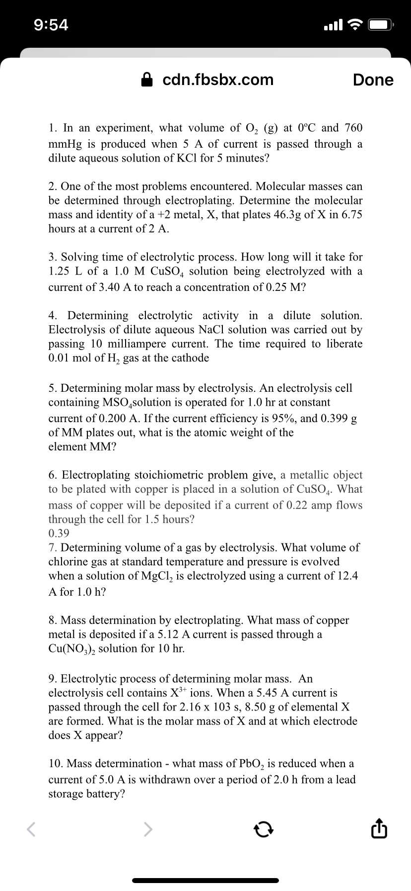 9:54
cdn.fbsbx.com
Done
1. In an experiment, what volume of O, (g) at 0°C and 760
mmHg is produced when 5 A of current is passed through a
dilute aqueous solution of KCl for 5 minutes?
2. One of the most problems encountered. Molecular masses can
be determined through electroplating. Determine the molecular
mass and identity of a +2 metal, X, that plates 46.3g of X in 6.75
hours at a current of 2 A.
3. Solving time of electrolytic process. How long will it take for
1.25 L of a 1.0 M CUSO, solution being electrolyzed with a
current of 3.40 A to reach a concentration of0.25 M?
a dilute solution.
4. Determining electrolytic activity in
Electrolysis of dilute aqueous NaCl solution was carried out by
passing 10 milliampere current. The time required to liberate
0.01 mol of H, gas at the cathode
5. Determining molar mass by electrolysis. An electrolysis cell
containing MSO,solution is operated for 1.0 hr at constant
current of 0.200 A. If the current efficiency is 95%, and 0.399 g
of MM plates out, what is the atomic weight of the
element MM?
6. Electroplating stoichiometric problem give, a metallic object
to be plated with copper is placed in a solution of CuSO,. What
mass of copper will be deposited if a current of 0.22 amp flows
through the cell for 1.5 hours?
0.39
7. Determining volume of a gas by electrolysis. What volume of
chlorine gas at standard temperature and pressure is evolved
when a solution of MgCl, is electrolyzed using a current of 12.4
A for 1.0 h?
8. Mass determination by electroplating. What mass of copper
metal is deposited if a 5.12 A current is passed through a
Cu(NO,), solution for 10 hr.
9. Electrolytic process of determining molar mass. An
electrolysis cell contains X³+ ions. When a 5.45 A current is
passed through the cell for 2.16 x 103 s, 8.50 g of elemental X
are formed. What is the molar mass
X and at which electrode
does X appear?
10. Mass determination - what mass of PbO, is reduced when a
current of 5.0 A is withdrawn over a period of 2.0 h from a lead
storage battery?
