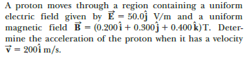 A proton moves through a region containing a uniform
electric field given by E = 50.0j V/m and a uniform
magnetic field B = (0.200î + 0.300j + 0.400 k)T. Deter-
mine the acceleration of the proton when it has a velocity
v = 200î m/s.
%3D
