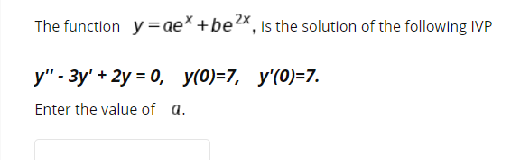 The function y=ae* +be2x, is the solution of the following IVP
y" - 3y' + 2y = 0, y(0)=7, y'(0)=7.
Enter the value of a.
