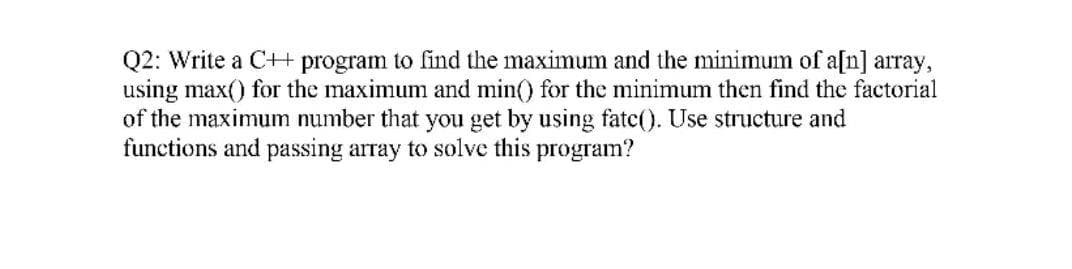Q2: Write a C+ program to find the maximum and the minimum of a[n] array,
using max() for the maximum and min() for the minimum then find the factorial
of the maximum number that you get by using fatc(). Use structure and
functions and passing array to solve this program?
