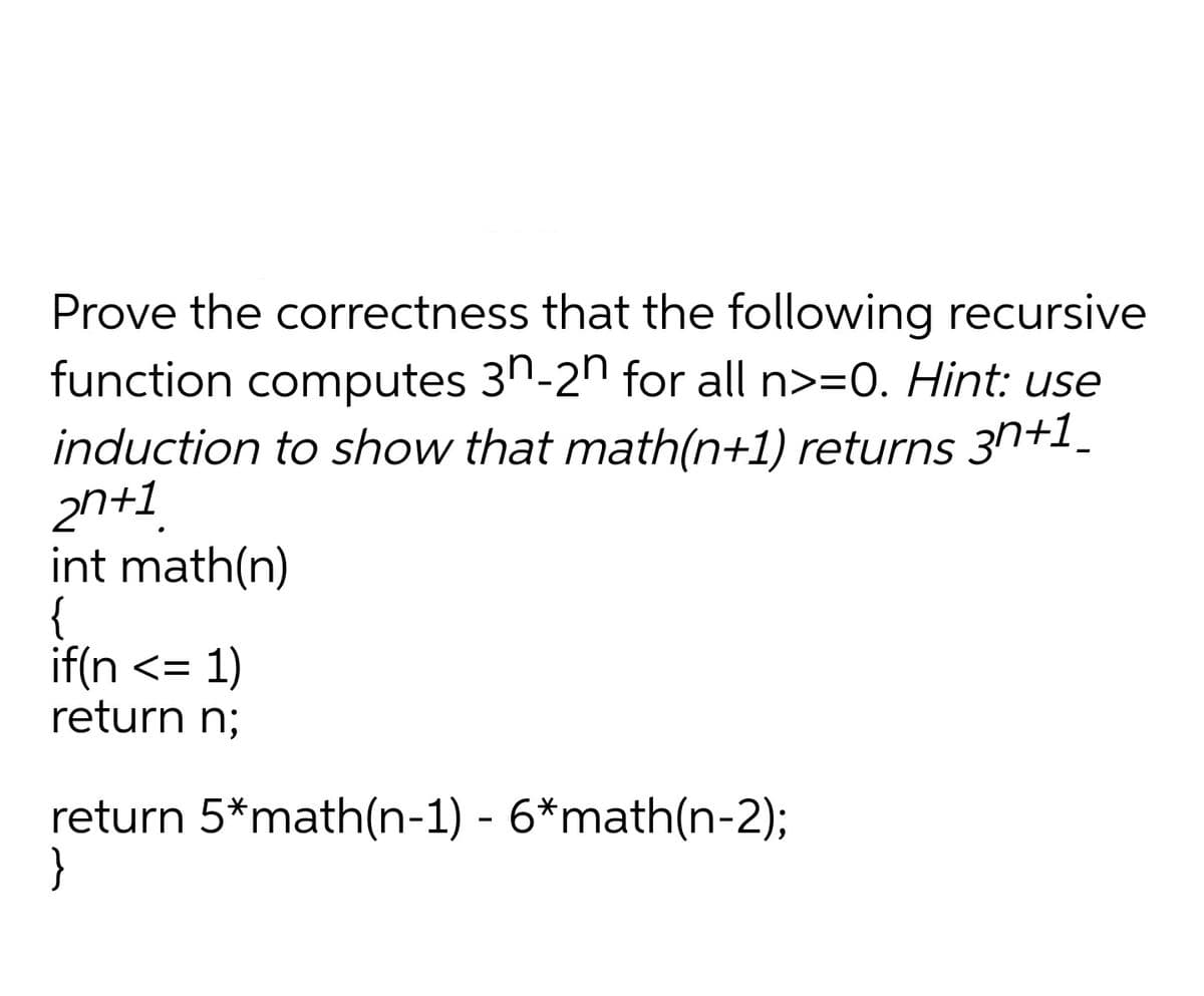 Prove the correctness that the following recursive
function computes 3n-2n for all n>=0. Hint: use
induction to show that math(n+1) returns 3n+1.
2n+1
int math(n)
{
if(n <= 1)
return n;
return 5*math(n-1) - 6*math(n-2);
}
