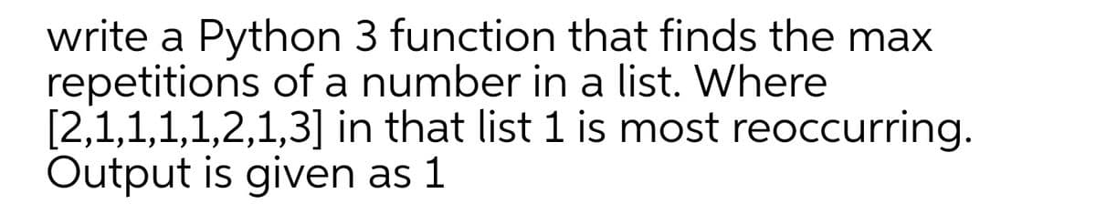 write a Python 3 function that finds the max
repetitions of a number in a list. Where
[2,1,1,1,1,2,1,3] in that list 1 is most reoccurring.
Output is given as 1
