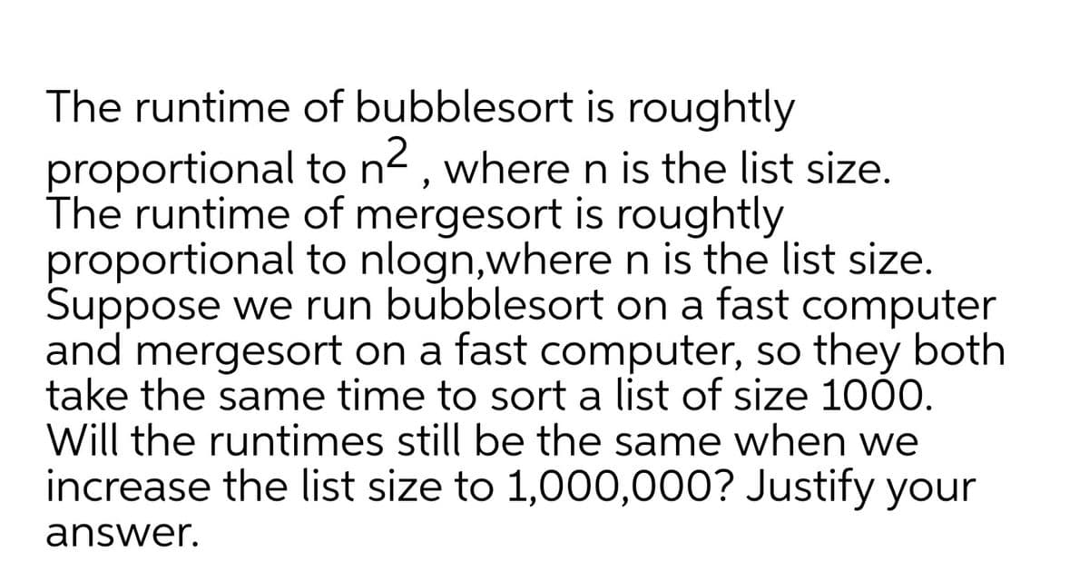 The runtime of bubblesort is roughtly
proportional to n<, where n is the list size.
The runtime of mergesort is roughtly
proportional to nlogn,where n is the list size.
Suppose we run bubblesort on a fast computer
and mergesort on a fast computer, so they both
take the same time to sort a list of size 1000.
Will the runtimes still be the same when we
increase the list size to 1,000,000? Justify your
answer.
