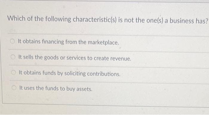 Which of the following characteristic(s) is not the one(s) a business has?
OIt obtains financing from the marketplace.
O It sells the goods or services to create revenue.
OIt obtains funds by soliciting contributions.
It uses the funds to buy assets.
