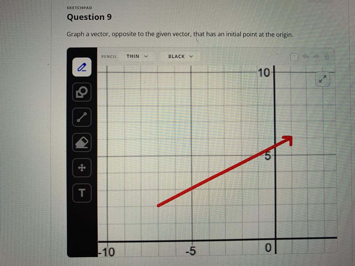 SKETCHPAD
Question 9
Graph a vector, opposite to the given vector, that has an initial point at the origin.
2
S
S
2
*
T
PENCIL THIN
-10
BLACK
-5
10-
55
0