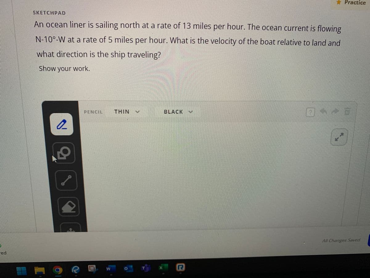 SKETCHPAD
An ocean liner is sailing north at a rate of 13 miles per hour. The ocean current is flowing
N-100-W at a rate of 5 miles per hour. What is the velocity of the boat relative to land and
what direction is the ship traveling?
Show your work.
2
2
2
R
PENCIL THIN
O
X
BLACK V
R
Practice
n
01-0
All Changes Saved