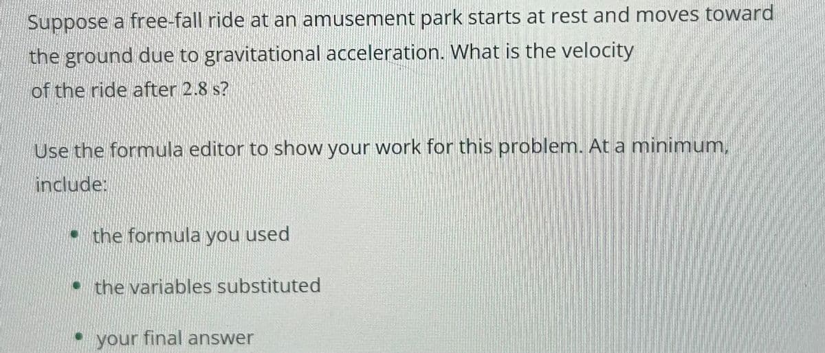 Suppose a free-fall ride at an amusement park starts at rest and moves toward
the ground due to gravitational acceleration. What is the velocity
of the ride after 2.8 s?
Use the formula editor to show your work for this problem. At a minimum,
include:
the formula you used
the variables substituted
your final answer