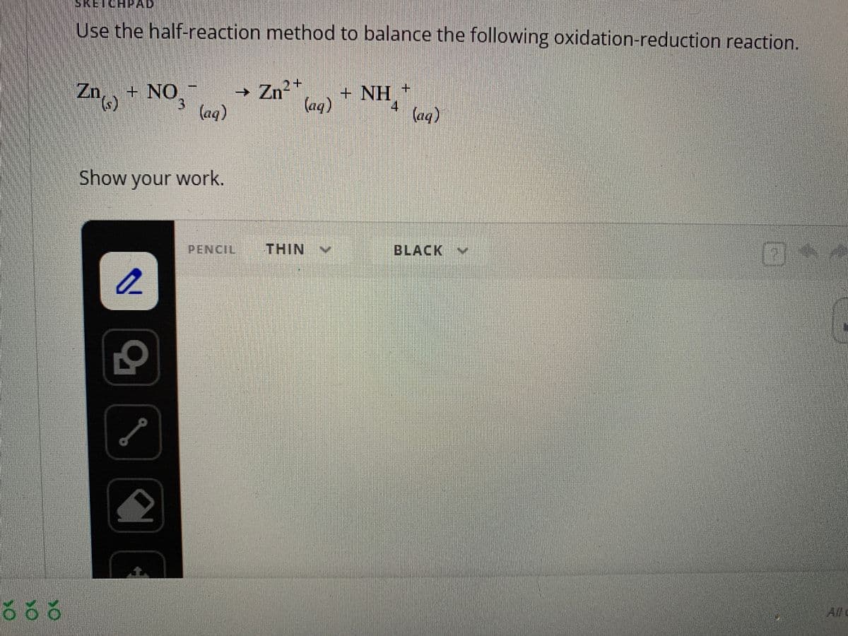 55
SKETCHPAD
Use the half-reaction method to balance the following oxidation-reduction reaction.
Zn() + NO
3
Show your work.
a
L
G
(aq)
sta
→ Zn²+
+ NH¸*
(aq)
PENCIL
THIN
(aq)
BLACK